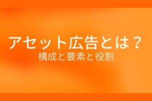 オレンジ色の背景にアセット広告とは? 構成と要素と役割というテキストが白色で書かれている