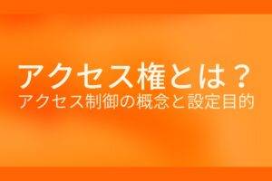 オレンジ色の背景にアクセス権とは？アクセス制御の概念と設定目的というテキストが白色で書かれている